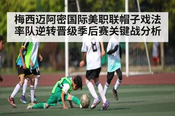 梅西迈阿密国际美职联帽子戏法率队逆转晋级季后赛关键战分析